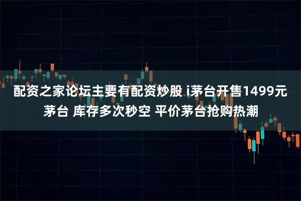 配资之家论坛主要有配资炒股 i茅台开售1499元茅台 库存多次秒空 平价茅台抢购热潮