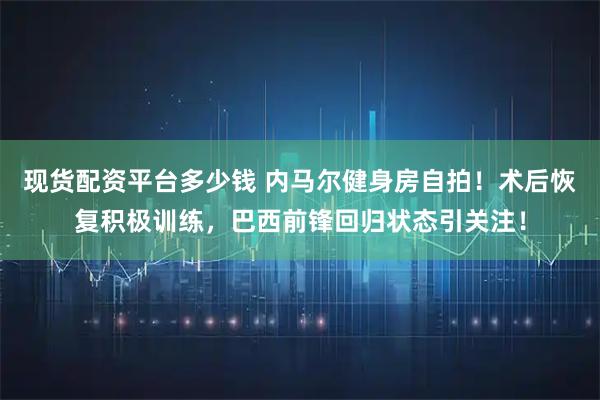 现货配资平台多少钱 内马尔健身房自拍！术后恢复积极训练，巴西前锋回归状态引关注！