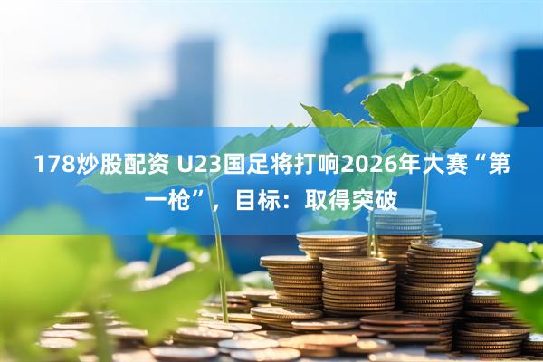 178炒股配资 U23国足将打响2026年大赛“第一枪”，目标：取得突破