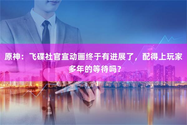 原神：飞碟社官宣动画终于有进展了，配得上玩家 多年的等待吗？