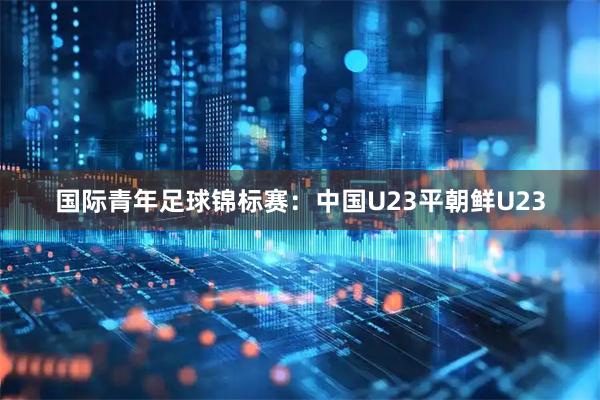国际青年足球锦标赛:中国U23平朝鲜U23