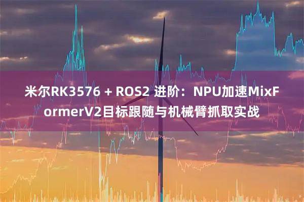 米尔RK3576 + ROS2 进阶:NPU加速MixFormerV2目标跟随与机械臂抓取实战