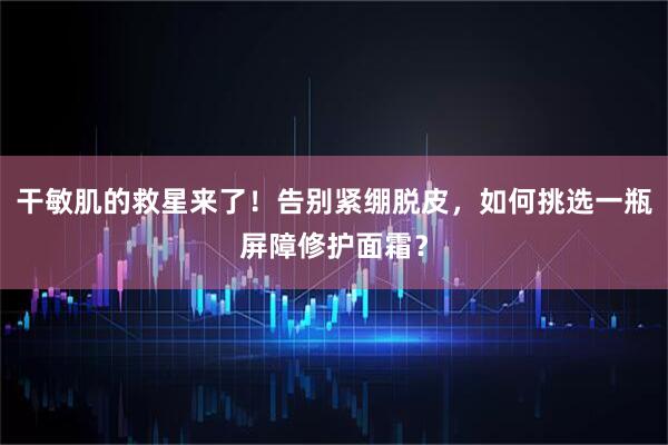 干敏肌的救星来了！告别紧绷脱皮，如何挑选一瓶屏障修护面霜？