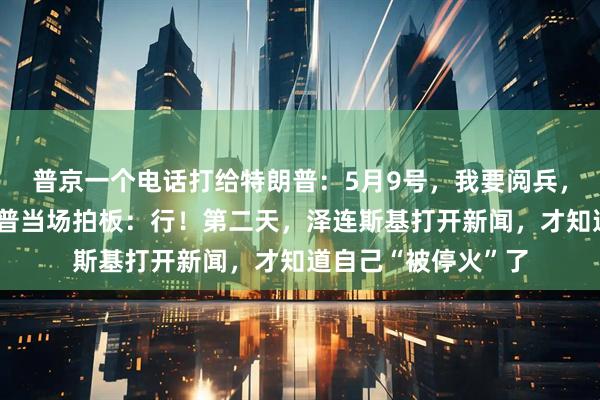 普京一个电话打给特朗普：5月9号，我要阅兵，咱俩先停火！特朗普当场拍板：行！第二天，泽连斯基打开新闻，才知道自己“被停火”了
