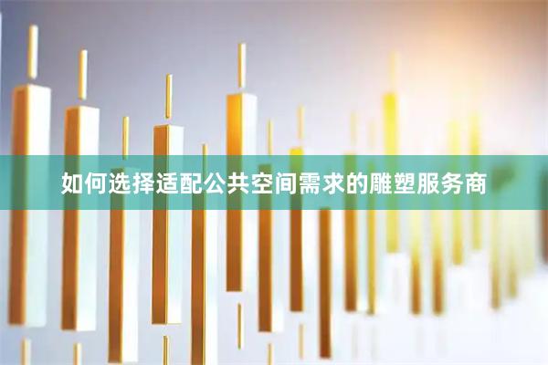 如何选择适配公共空间需求的雕塑服务商