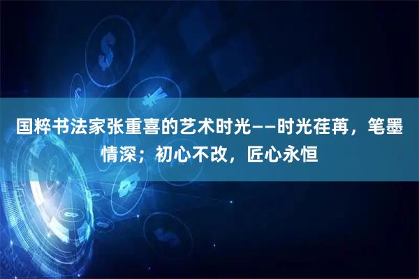 国粹书法家张重喜的艺术时光——时光荏苒，笔墨情深；初心不改，匠心永恒