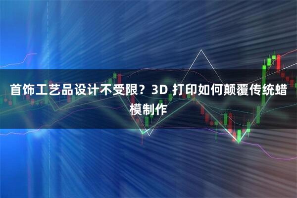 首饰工艺品设计不受限？3D 打印如何颠覆传统蜡模制作