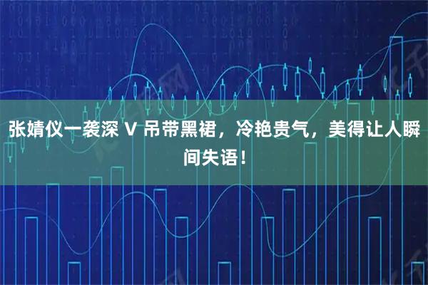 张婧仪一袭深 V 吊带黑裙，冷艳贵气，美得让人瞬间失语！
