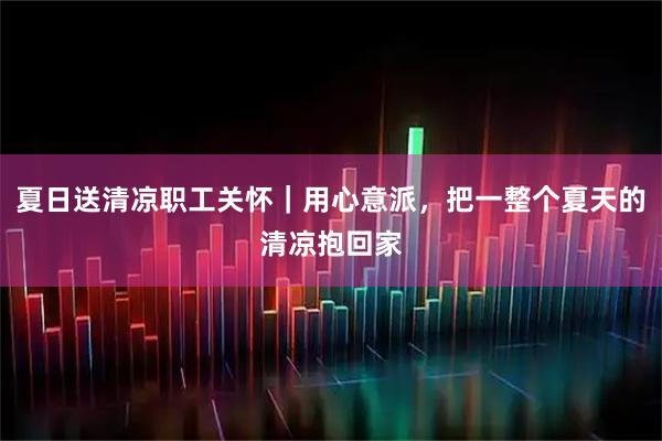 夏日送清凉职工关怀｜用心意派，把一整个夏天的清凉抱回家