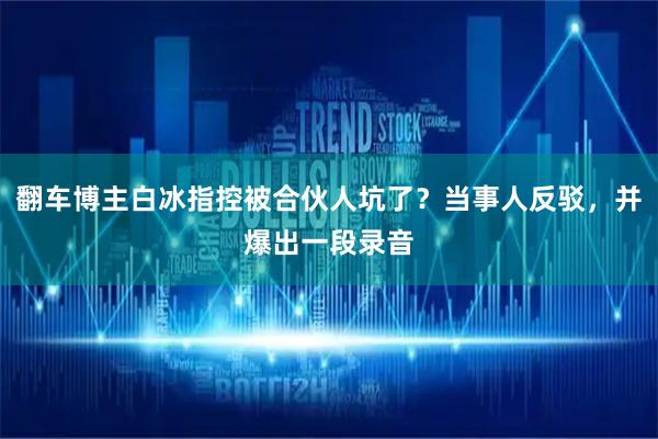 翻车博主白冰指控被合伙人坑了？当事人反驳，并爆出一段录音