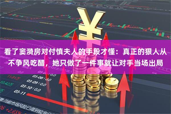 看了窦漪房对付慎夫人的手段才懂：真正的狠人从不争风吃醋，她只做了一件事就让对手当场出局