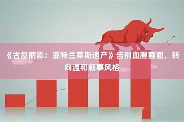《古墓丽影：亚特兰蒂斯遗产》告别血腥画面，转向温和叙事风格